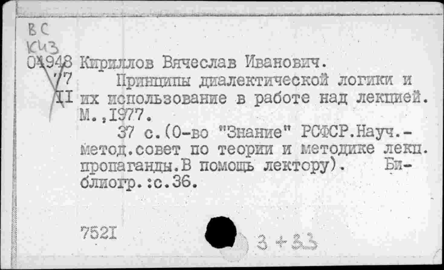 ﻿г	-	1
ВС
киъ
04948 Кириллов Вячеслав Иванович.
\г?	Принципы диалектической логики и
/\1 их использование в работе над лекцией.
1 М. ,1277.
37 с.(0-во "Знание” РСФСР.Науч.-
метод.совет по теории и методике лекц.
пропаганды.В помощь лектору). Би-
блиогр.:с.36. Й
> •• ■ <<% «